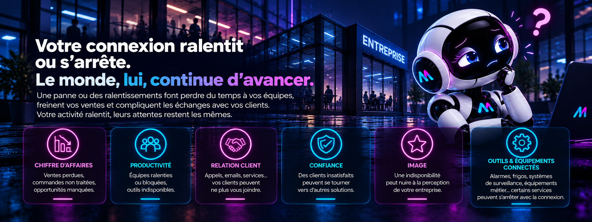 Votre connexion ralentit ou s’arrête. Le monde, lui, continue d’avancer. Une panne ou des ralentissements font perdre du temps à vos équipes, freinent vos ventes et compliquent les échanges avec vos clients. Votre activité ralentit, leurs attentes restent les mêmes. Six impacts : chiffre d’affaires, productivité, relation client, confiance, image et outils et équipements connectés.